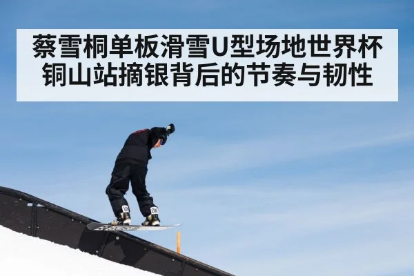 蔡雪桐单板滑雪U型场地世界杯铜山站摘银背后的节奏与韧性