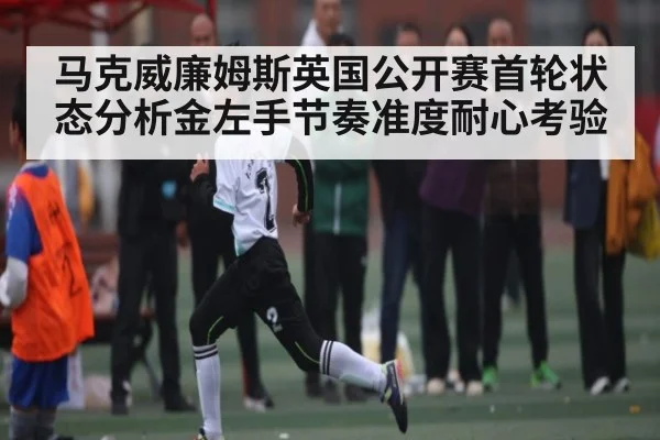 马克威廉姆斯英国公开赛首轮状态分析金左手节奏准度耐心考验